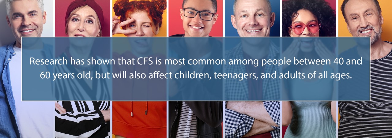 Research has shown that CFS is most common among people between 40 and 60 years old, but will also affect children, teenagers, and adults of all ages.