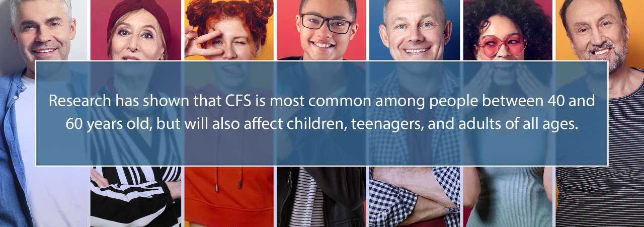 Research has shown that CFS is most common among people between 40 and 60 years old, but will also affect children, teenagers, and adults of all ages.